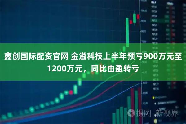 鑫创国际配资官网 金溢科技上半年预亏900万元至1200万元，同比由盈转亏