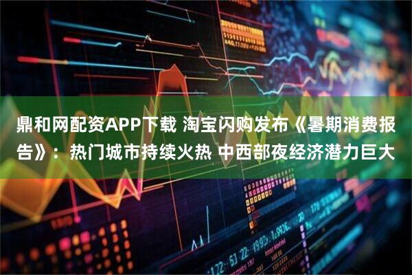 鼎和网配资APP下载 淘宝闪购发布《暑期消费报告》：热门城市持续火热 中西部夜经济潜力巨大