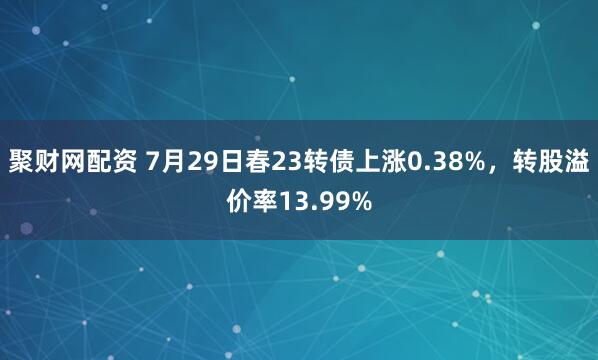聚财网配资 7月29日春23转债上涨0.38%，转股溢价率13.99%