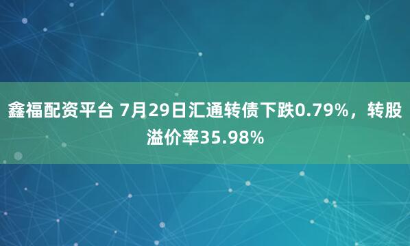 鑫福配资平台 7月29日汇通转债下跌0.79%，转股溢价率35.98%