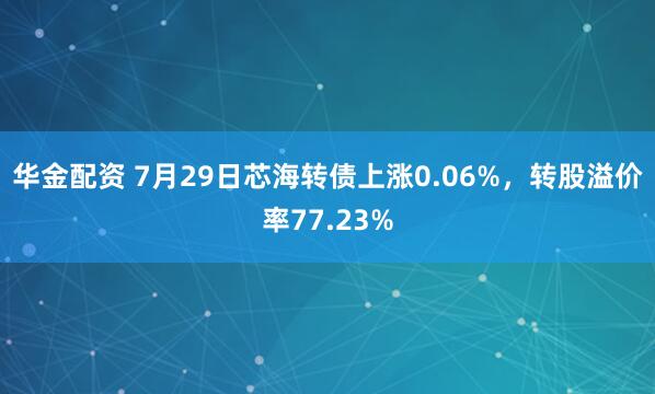 华金配资 7月29日芯海转债上涨0.06%，转股溢价率77.23%