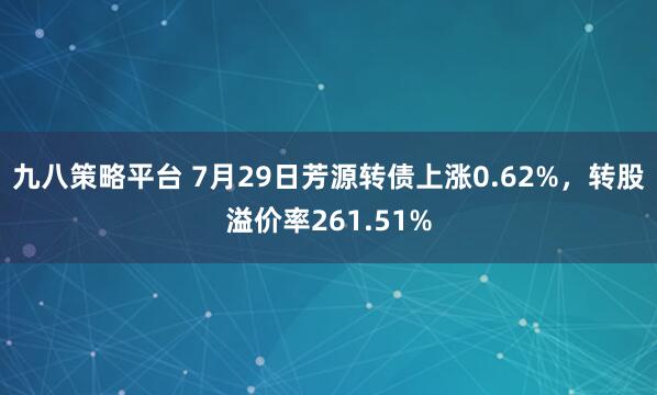 九八策略平台 7月29日芳源转债上涨0.62%，转股溢价率261.51%