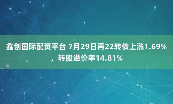 鑫创国际配资平台 7月29日再22转债上涨1.69%，转股溢价率14.81%
