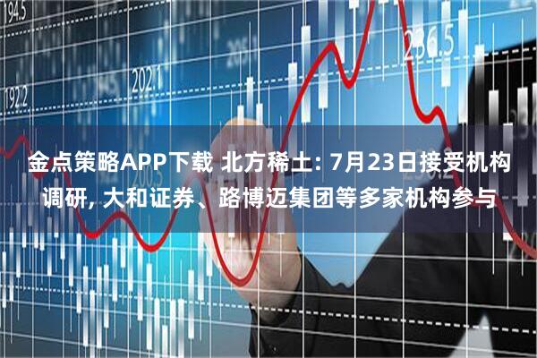 金点策略APP下载 北方稀土: 7月23日接受机构调研, 大和证券、路博迈集团等多家机构参与