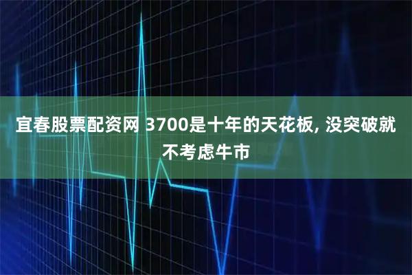 宜春股票配资网 3700是十年的天花板, 没突破就不考虑牛市