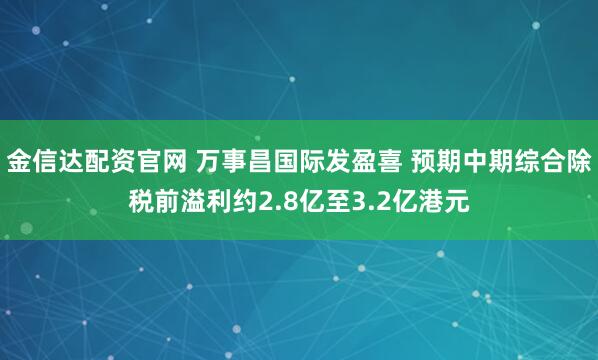 金信达配资官网 万事昌国际发盈喜 预期中期综合除税前溢利约2.8亿至3.2亿港元