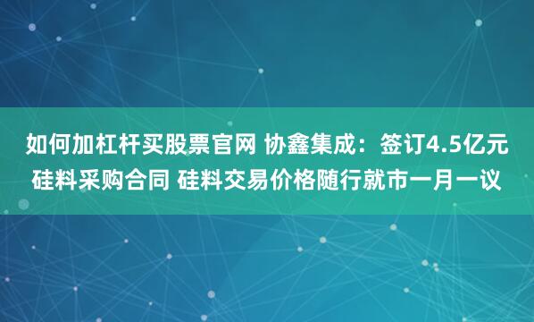 如何加杠杆买股票官网 协鑫集成：签订4.5亿元硅料采购合同 硅料交易价格随行就市一月一议