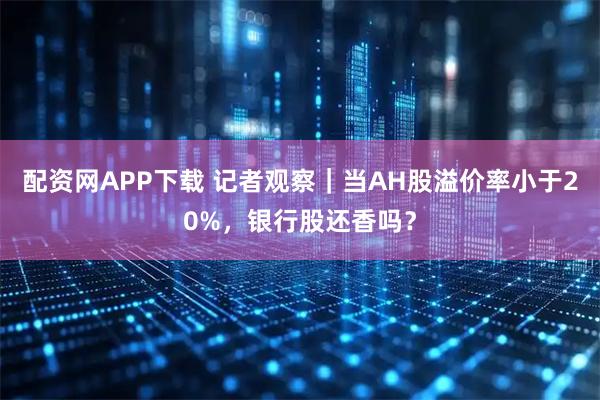 配资网APP下载 记者观察|当AH股溢价率小于20%,银行股还香吗?