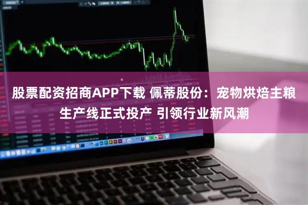 股票配资招商APP下载 佩蒂股份：宠物烘焙主粮生产线正式投产 引领行业新风潮