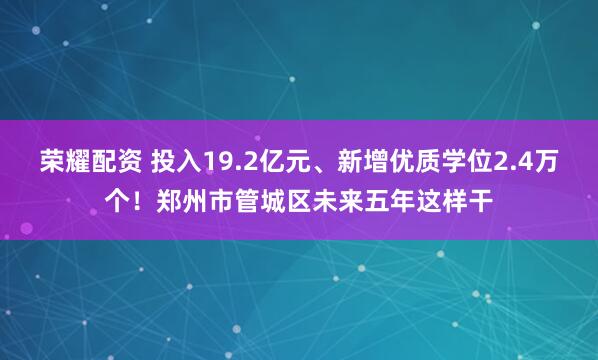 荣耀配资 投入19.2亿元、新增优质学位2.4万个！郑州市管城区未来五年这样干