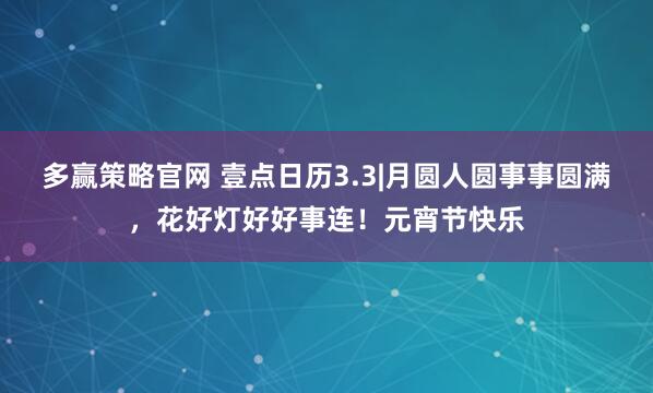 多赢策略官网 壹点日历3.3|月圆人圆事事圆满，花好灯好好事连！元宵节快乐