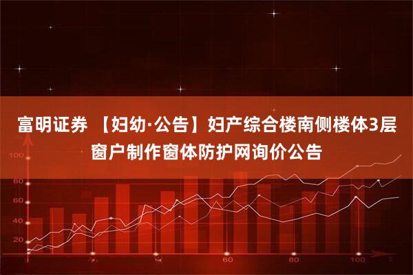 富明证券 【妇幼·公告】妇产综合楼南侧楼体3层窗户制作窗体防护网询价公告