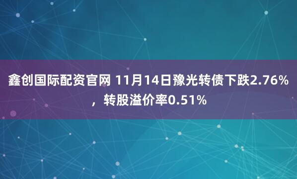 鑫创国际配资官网 11月14日豫光转债下跌2.76%，转股溢价率0.51%